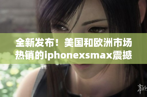 全新发布！美国和欧洲市场热销的iphonexsmax震撼登场