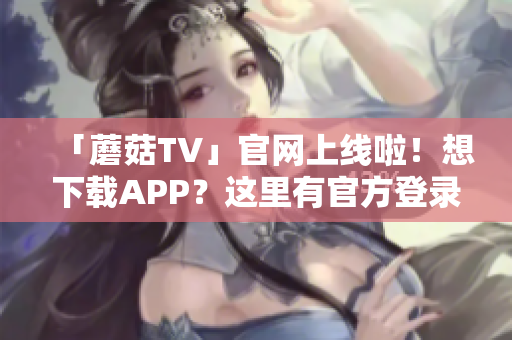 「蘑菇TV」官网上线啦！想下载APP？这里有官方登录入口！