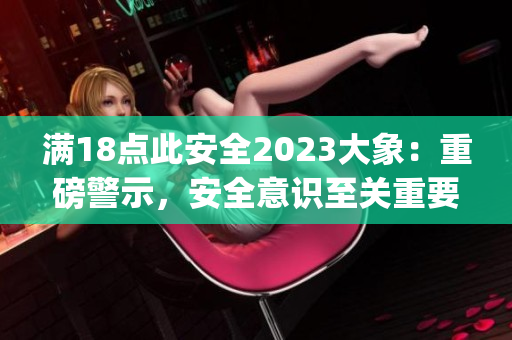 满18点此安全2023大象：重磅警示，安全意识至关重要!(1)