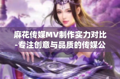 麻花传媒MV制作实力对比-专注创意与品质的传媒公司优势分析(1)