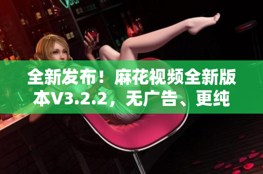 全新发布！麻花视频全新版本V3.2.2，无广告、更纯净