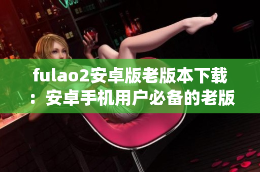 fulao2安卓版老版本下载：安卓手机用户必备的老版应用获取指南(1)