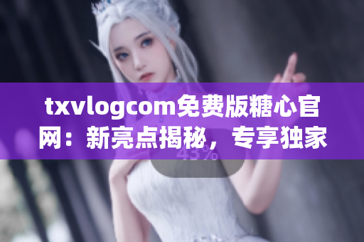 txvlogcom免费版糖心官网：新亮点揭秘，专享独家福利！