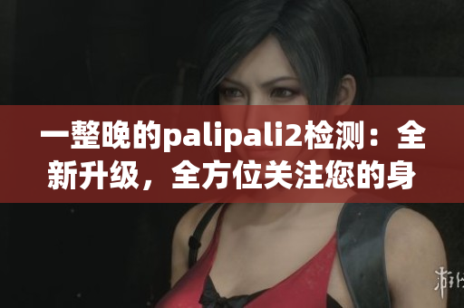 一整晚的palipali2检测：全新升级，全方位关注您的身体健康(1)