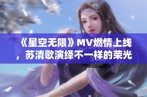 《星空无限》MV燃情上线，苏清歌演绎不一样的荣光历程