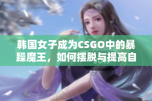 韩国女子成为CSGO中的暴躁魔王，如何摆脱与提高自控能力？