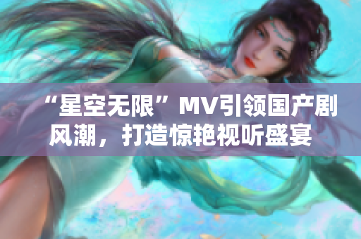 “星空无限”MV引领国产剧风潮，打造惊艳视听盛宴