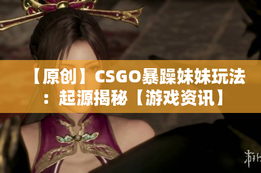 【原创】CSGO暴躁妹妹玩法：起源揭秘【游戏资讯】