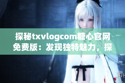 探秘txvlogcom糖心官网免费版：发现独特魅力，探索惊喜体验(1)