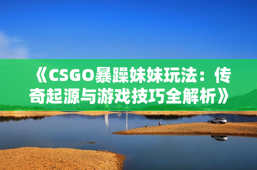 《CSGO暴躁妹妹玩法：传奇起源与游戏技巧全解析》