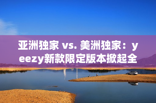 亚洲独家 vs. 美洲独家：yeezy新款限定版本掀起全球热潮！