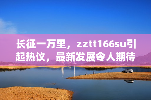 长征一万里，zztt166su引起热议，最新发展令人期待(1)