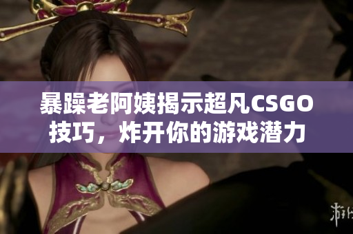 暴躁老阿姨揭示超凡CSGO技巧，炸开你的游戏潜力