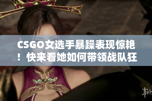 CSGO女选手暴躁表现惊艳！快来看她如何带领战队狂虐对手！