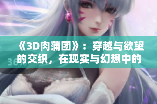 《3D肉蒲团》：穿越与欲望的交织，在现实与幻想中的挣扎