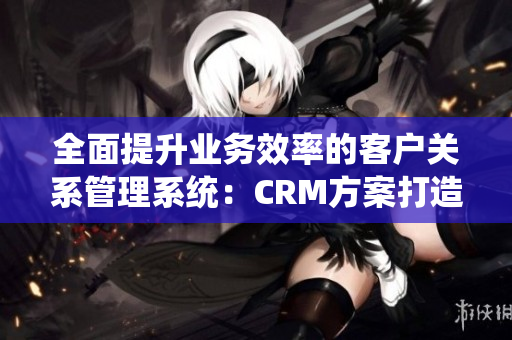 全面提升业务效率的客户关系管理系统：CRM方案打造卓越商务运营