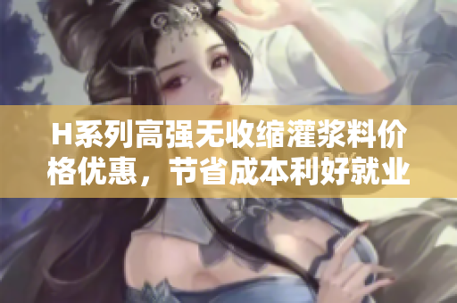 H系列高强无收缩灌浆料价格优惠，节省成本利好就业，质量可靠引领行业