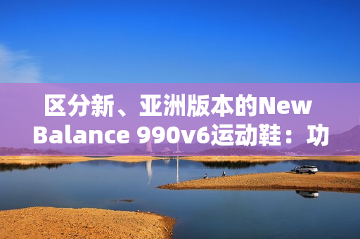 区分新、亚洲版本的New Balance 990v6运动鞋：功能、鞋型和材质的差异