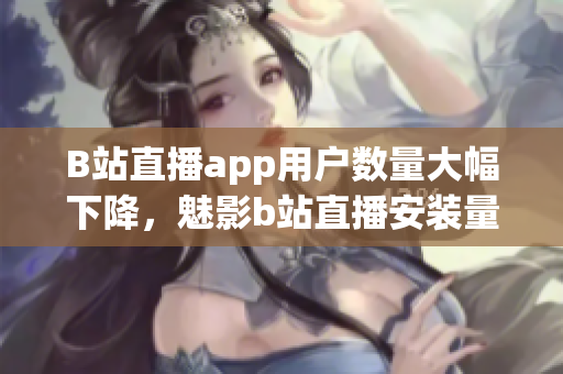 B站直播app用户数量大幅下降，魅影b站直播安装量急剧减少