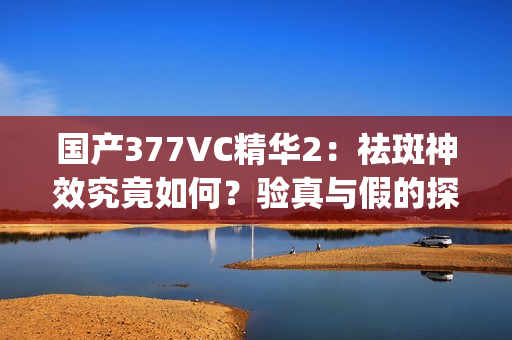 国产377VC精华2：祛斑神效究竟如何？验真与假的探讨(1)