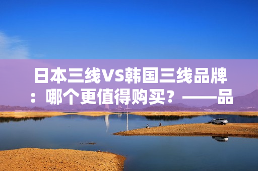 日本三线VS韩国三线品牌：哪个更值得购买？——品牌性能、价格和口碑对比