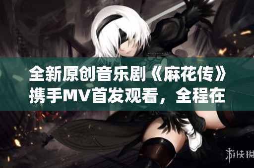 全新原创音乐剧《麻花传》携手MV首发观看，全程在线直播呈现(1)