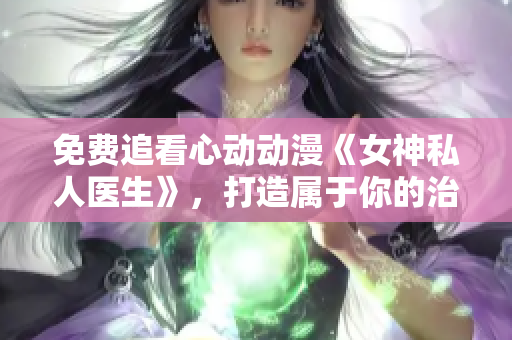 免费追看心动动漫《女神私人医生》，打造属于你的治愈时光