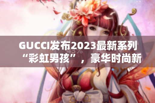 GUCCI发布2023最新系列“彩虹男孩”，豪华时尚新风尚