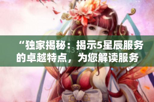 “独家揭秘：揭示5星辰服务的卓越特点，为您解读服务细节”