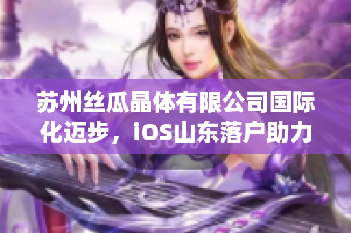 苏州丝瓜晶体有限公司国际化迈步，iOS山东落户助力发展(1)