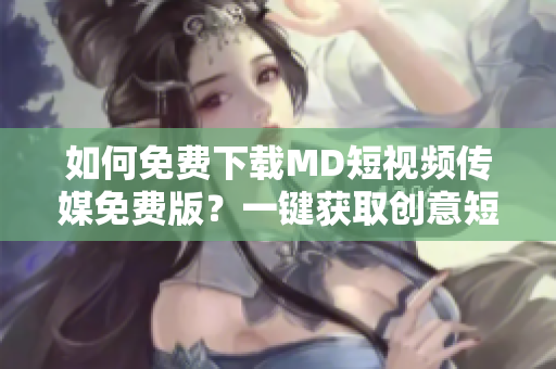 如何免费下载MD短视频传媒免费版？一键获取创意短视频！