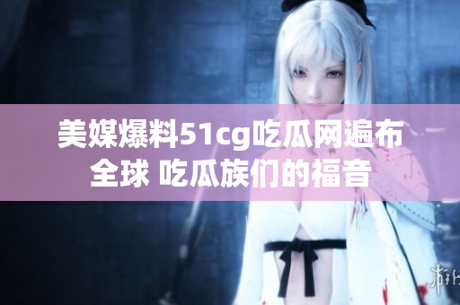 美媒爆料51cg吃瓜网遍布全球 吃瓜族们的福音