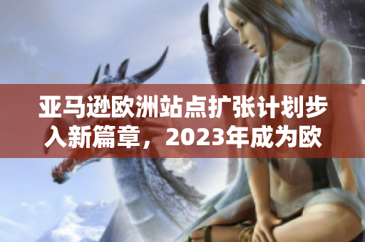 亚马逊欧洲站点扩张计划步入新篇章，2023年成为欧洲市场最强电商平台