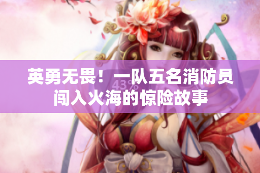 英勇无畏！一队五名消防员闯入火海的惊险故事