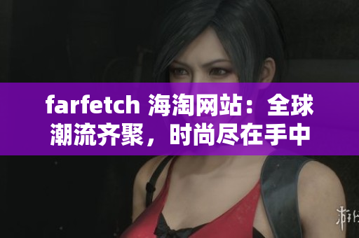 farfetch 海淘网站：全球潮流齐聚，时尚尽在手中