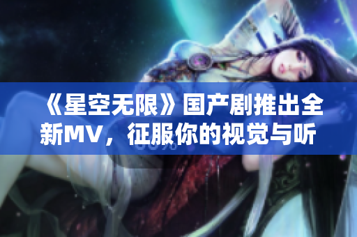 《星空无限》国产剧推出全新MV，征服你的视觉与听觉！