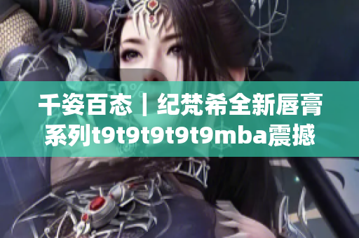 千姿百态｜纪梵希全新唇膏系列t9t9t9t9t9mba震撼发布(1)