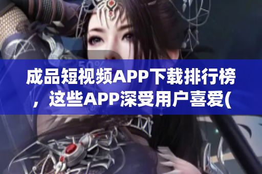 成品短视频APP下载排行榜，这些APP深受用户喜爱(1)