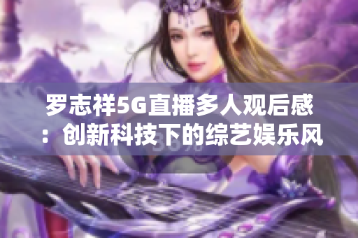 罗志祥5G直播多人观后感：创新科技下的综艺娱乐风采