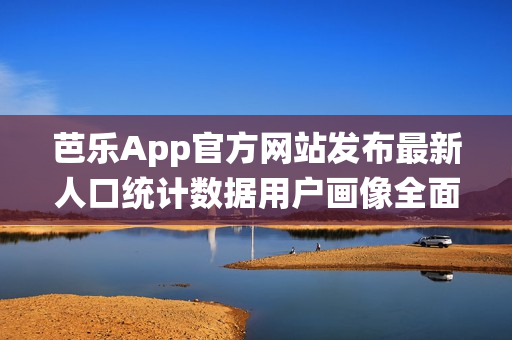 芭乐App官方网站发布最新人口统计数据用户画像全面解析(1)