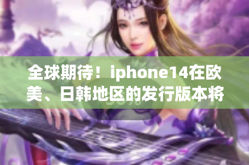 全球期待！iphone14在欧美、日韩地区的发行版本将带来什么惊喜？