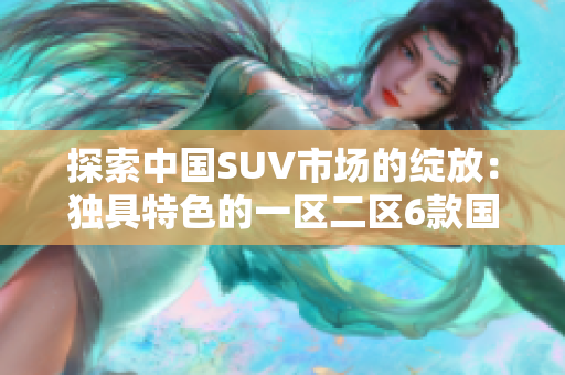 探索中国SUV市场的绽放：独具特色的一区二区6款国产精品SUV