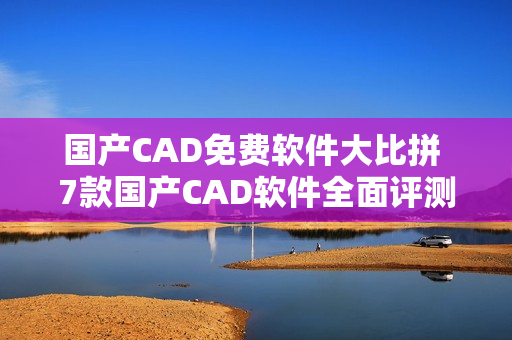 国产CAD免费软件大比拼 7款国产CAD软件全面评测