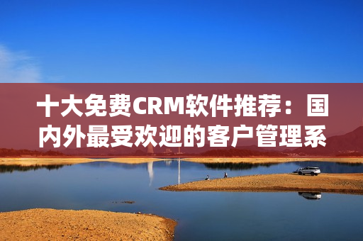 十大免费CRM软件推荐：国内外最受欢迎的客户管理系统大比拼