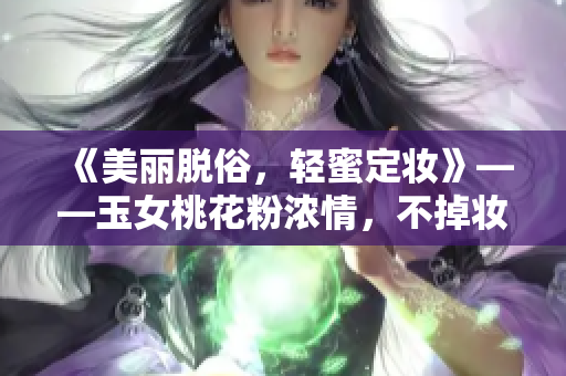 《美丽脱俗，轻蜜定妆》——玉女桃花粉浓情，不掉妆定妆无负担