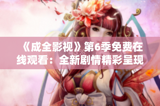 《成全影视》第6季免费在线观看：全新剧情精彩呈现，一网打尽！