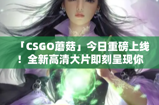 「CSGO蘑菇」今日重磅上线！全新高清大片即刻呈现你的眼前！