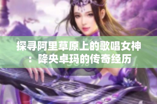 探寻阿里草原上的歌唱女神：降央卓玛的传奇经历