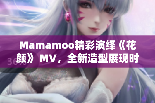 Mamamoo精彩演绎《花颜》 MV，全新造型展现时尚风潮