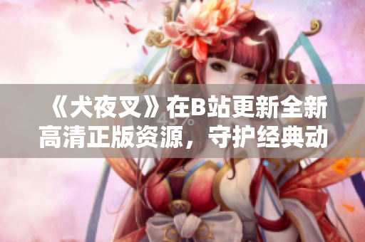 《犬夜叉》在B站更新全新高清正版资源，守护经典动漫永恒之作